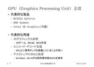 GPU（Graphics Processing Unit）とは
GPGPU実践基礎工学4
 代表的な製品
 NVIDIA GeForce
 AMD Radeon
 Intel HD Graphics（内蔵）
 代表的な用途
 3Dグラフィックス処理
 3Dゲーム，3DCAD，3DCG作成
 エンコード・デコード支援
 GPU上に専用チップを搭載していることが多い
 デスクトップPCのGUI処理
 Windows Aeroが比較的高性能なGPUを要求
2015/11/04
 