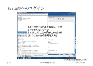 tesla??へのログイン
もう一つターミナルを起動し，下の
ターミナルでログイン
$ ssh␣–l␣ユーザID␣tesla??
(??には01~16の番号を入力)
2015/11/04GPGPU実践基礎工学45
2013年度GPGPU講習会資料より引用
 