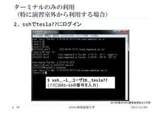 ターミナルのみの利用
（特に演習室外から利用する場合）
2. sshでtesla??にログイン
$ ssh␣–l␣ユーザID␣tesla??
(??には01~16の番号を入力)
2013年度GPGPU講習会資料より引用
2015/11/04GPGPU実践基礎工学54
 