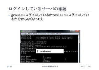 ログインしているサーバの確認
 grouseにログインしているかtesla??にログインしてい
るか分からなくなったら
$ hostname
2015/11/04GPGPU実践基礎工学57
 