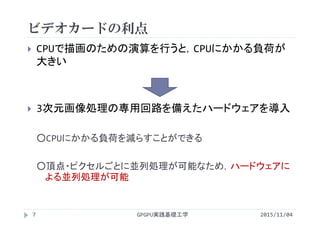 ビデオカードの利点
 CPUで描画のための演算を行うと，CPUにかかる負荷が
大きい
 3次元画像処理の専用回路を備えたハードウェアを導入
○CPUにかかる負荷を減らすことができる
○頂点・ピクセルごとに並列処理が可能なため，ハードウェアに
よる並列処理が可能
GPGPU実践基礎工学7 2015/11/04
 