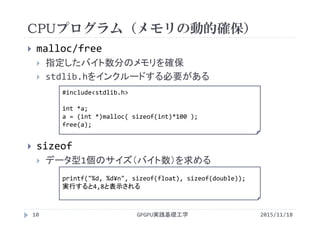 CPUプログラム（メモリの動的確保）
GPGPU実践基礎工学
 malloc/free
 指定したバイト数分のメモリを確保
 stdlib.hをインクルードする必要がある
 sizeof
 データ型1個のサイズ（バイト数）を求める
printf("%d, %d¥n", sizeof(float), sizeof(double));
実行すると4,8と表示される
10
#include<stdlib.h>
int *a;
a = (int *)malloc( sizeof(int)*100 );
free(a);
2015/11/18
 