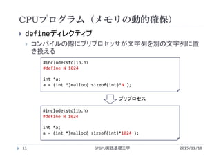 CPUプログラム（メモリの動的確保）
2015/11/18GPGPU実践基礎工学11
 defineディレクティブ
 コンパイルの際にプリプロセッサが文字列を別の文字列に置
き換える
#include<stdlib.h>
#define N 1024
int *a;
a = (int *)malloc( sizeof(int)*N );
#include<stdlib.h>
#define N 1024
int *a;
a = (int *)malloc( sizeof(int)*1024 );
プリプロセス
 