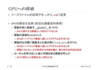 GPUへの移植
GPGPU実践基礎工学12
 ソースファイルの拡張子を.cから.cuに変更
 GPUの都合を反映（前回の講義資料参照）
 関数の前に修飾子__global__をつけた
 GPUで実行する関数という目印にするため
 関数の返値をvoidにした
 GPUのハードウェア構造に適したプログラムを作るため
 関数呼出の際に関数名と引数の間に<<<1,1>>>を付けた
 GPUのハードウェア構造に適したプログラムを作るため
 関数には1スレッドが処理する内容を書き，実行時の並列度を指定
 カーネルを呼び出した後に同期を取る関数を呼んだ
 GPUで実行した結果を正しく得るため
2015/11/18
 