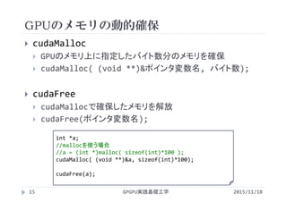 GPUのメモリの動的確保
2015/11/18GPGPU実践基礎工学15
 cudaMalloc
 GPUのメモリ上に指定したバイト数分のメモリを確保
 cudaMalloc( (void **)&ポインタ変数名, バイト数);
 cudaFree
 cudaMallocで確保したメモリを解放
 cudaFree(ポインタ変数名);
int *a;
//mallocを使う場合
//a = (int *)malloc( sizeof(int)*100 );
cudaMalloc( (void **)&a, sizeof(int)*100);
cudaFree(a);
 