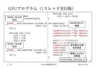#define N (1024*1024)
#define Nbytes (N*sizeof(float))
__global__ void init(float *a,float *b,
float *c){
int i;
for(i=0; i<N; i++){
a[i] = 1.0;
b[i] = 2.0;
c[i] = 0.0;
}
}
__global__ void add(float *a,float *b,
float *c){
int i;
for(i=0; i<N; i++)
c[i] = a[i] + b[i];
}
int main(void){
float *a,*b,*c;
cudaMalloc((void **)&a, Nbytes);
cudaMalloc((void **)&b, Nbytes);
cudaMalloc((void **)&c, Nbytes);
init<<< 1, 1>>>(a,b,c);
add<<< 1, 1>>>(a,b,c);
cudaDeviceSynchronize();
cudaFree(a);
cudaFree(b);
cudaFree(c);
return 0;
}
GPUプログラム（1スレッド実行版）
GPGPU実践基礎工学18 2015/11/18
vectoradd_1thread.cu
GPUカーネルの
目印
並列実行の度
合を指定
GPUカーネルの
目印
GPUのメモリに
確保
確保したメモリ
を解放
 