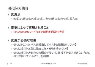 変更の理由
2015/11/18GPGPU実践基礎工学20
 変更点
 mallocをcudaMallocに，freeをcudaFreeに変えた
 変更によって実現されること
 CPUとGPUのハードウェア制約を回避できる
 変更が必要な理由
 GPUはPCI‐Exバスを経由してホストと接続されている
 GPUはホストと別に独立したメモリを持っている
 GPUはホストメモリ（CPU側のメモリ）に直接アクセスできないため，
GPUが持っているメモリを利用
 
