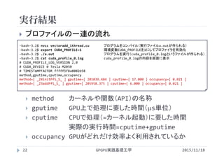 実行結果
GPGPU実践基礎工学22
 プロファイルの一連の流れ
 method カーネルや関数（API）の名称
 gputime GPU上で処理に要した時間（s単位）
 cputime CPUで処理（=カーネル起動）に要した時間
実際の実行時間=cputime+gputime
 occupancy GPUがどれだけ効率よく利用されているか
‐bash‐3.2$ nvcc vectoradd_1thread.cu プログラムをコンパイル（実行ファイルa.outが作られる）
‐bash‐3.2$ export CUDA_PROFILE=1 環境変数CUDA_PROFILEを1にしてプロファイラを有効化
‐bash‐3.2$ ./a.out プログラムを実行（cuda_profile_0.logというファイルが作られる）
‐bash‐3.2$ cat cuda_profile_0.log cuda_profile_0.logの内容を画面に表示
# CUDA_PROFILE_LOG_VERSION 2.0
# CUDA_DEVICE 0 Tesla M2050
# TIMESTAMPFACTOR fffff5f8a8002b58
method,gputime,cputime,occupancy
method=[ _Z4initPfS_S_ ] gputime=[ 201039.484 ] cputime=[ 17.000 ] occupancy=[ 0.021 ]
method=[ _Z3addPfS_S_ ] gputime=[ 205958.375 ] cputime=[ 6.000 ] occupancy=[ 0.021 ]
2015/11/18
 