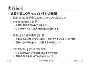 実行結果
GPGPU実践基礎工学23
 計算が正しく行われているかの確認
 配列c[]の値が全て3.0になっていれば正しい
 printfを使って表示
 大量に画面表示されて煩わしい
 GPUのカーネルには実行時間の制限がある
 配列c[]の値の平均を計算
 平均が3.0になっていれば正しく実行できているだろうと推察
 配列c[]の平均をGPUで計算するのは難しい
 CPUで配列c[]の平均を計算
 CPUはGPUのメモリを直接読み書きできない
 専用の命令を使ってGPUからCPUへコピー
2015/11/18
 