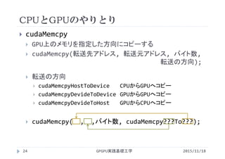 CPUとGPUのやりとり
GPGPU実践基礎工学
 cudaMemcpy
 GPU上のメモリを指定した方向にコピーする
 cudaMemcpy(転送先アドレス, 転送元アドレス, バイト数, 
転送の方向);
 転送の方向
 cudaMemcpyHostToDevice CPUからGPUへコピー
 cudaMemcpyDevideToDevice GPUからGPUへコピー
 cudaMemcpyDevideToHost GPUからCPUへコピー
 cudaMemcpy(  ,  ,バイト数, cudaMemcpy???To???);
24 2015/11/18
 