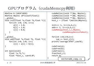 #define N (1024*1024)
#define Nbytes (N*sizeof(float))
__global__
void init(float *a,float *b,float *c){
for(int i=0; i<N; i++){
a[i] = 1.0;
b[i] = 2.0;
c[i] = 0.0;
}
}
__global__
void add(float *a,float *b, float *c){
for(int i=0; i<N; i++)
c[i] = a[i] + b[i];
}
int main(void){
float *a,*b,*c;
float *host_c, sum=0.0f;
cudaMalloc((void **)&a, Nbytes);
cudaMalloc((void **)&b, Nbytes);
cudaMalloc((void **)&c, Nbytes);
host_c = (float *)malloc(Nbytes);
init<<< 1, 1>>>(a,b,c);
add<<< 1, 1>>>(a,b,c);
cudaMemcpy(host_c,c,Nbytes,
cudaMemcpyDeviceToHost);
for(int i=0;i<N;i++)
sum += host_c[i];
printf("average:%f¥n",sum/N);
cudaFree(a);
cudaFree(b);
cudaFree(c);
free(host_c);
return 0;
}
GPUプログラム（cudaMemcpy利用）
GPGPU実践基礎工学
vectoradd_copy.cu
25 2015/11/18
 