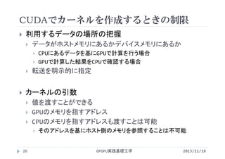 CUDAでカーネルを作成するときの制限
GPGPU実践基礎工学26
 利用するデータの場所の把握
 データがホストメモリにあるかデバイスメモリにあるか
 CPUにあるデータを基にGPUで計算を行う場合
 GPUで計算した結果をCPUで確認する場合
 転送を明示的に指定
 カーネルの引数
 値を渡すことができる
 GPUのメモリを指すアドレス
 CPUのメモリを指すアドレスも渡すことは可能
 そのアドレスを基にホスト側のメモリを参照することは不可能
2015/11/18
 