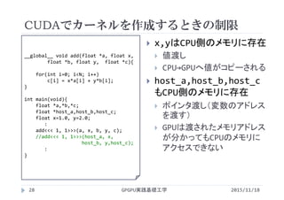 CUDAでカーネルを作成するときの制限
GPGPU実践基礎工学28
 x,yはCPU側のメモリに存在
 値渡し
 CPU→GPUへ値がコピーされる
 host_a,host_b,host_c
もCPU側のメモリに存在
 ポインタ渡し（変数のアドレス
を渡す）
 GPUは渡されたメモリアドレス
が分かってもCPUのメモリに
アクセスできない
__global__ void add(float *a, float x, 
float *b, float y,  float *c){
for(int i=0; i<N; i++)
c[i] = x*a[i] + y*b[i];
}
int main(void){
float *a,*b,*c;
float *host_a,host_b,host_c;
float x=1.0, y=2.0;
:
add<<< 1, 1>>>(a, x, b, y, c);
//add<<< 1, 1>>>(host_a, x, 
host_b, y,host_c);
:
}
2015/11/18
 
