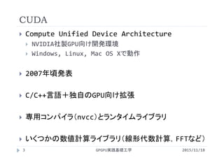 CUDA
 Compute Unified Device Architecture
 NVIDIA社製GPU向け開発環境
 Windows, Linux, Mac OS Xで動作
 2007年頃発表
 C/C++言語＋独自のGPU向け拡張
 専用コンパイラ（nvcc）とランタイムライブラリ
 いくつかの数値計算ライブラリ（線形代数計算，FFTなど）
GPGPU実践基礎工学3 2015/11/18
 