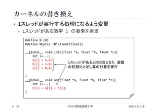 カーネルの書き換え
 1スレッドが実行する処理になるよう変更
 1スレッドがある添字 i の要素を担当
#define N (8)
#define Nbytes (N*sizeof(float))
__global__ void init(float *a, float *b, float *c){
int i=...;
a[i] = 1.0;
b[i] = 2.0;
c[i] = 0.0;
}
__global__ void add(float *a, float *b, float *c){
int i=...;
c[i] = a[i] + b[i];
}
GPGPU実践基礎工学32
1スレッドがあるiの担当となり，変数
の初期化と足し算の計算を実行
2015/11/18
 