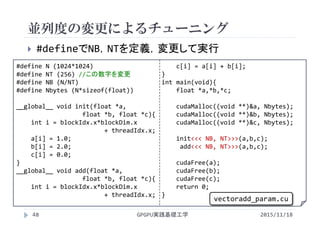 #define N (1024*1024)
#define NT (256) //この数字を変更
#define NB (N/NT)
#define Nbytes (N*sizeof(float))
__global__ void init(float *a,
float *b, float *c){
int i = blockIdx.x*blockDim.x
+ threadIdx.x;
a[i] = 1.0;
b[i] = 2.0;
c[i] = 0.0;
}
__global__ void add(float *a,
float *b, float *c){
int i = blockIdx.x*blockDim.x
+ threadIdx.x;
c[i] = a[i] + b[i];
}
int main(void){
float *a,*b,*c;
cudaMalloc((void **)&a, Nbytes);
cudaMalloc((void **)&b, Nbytes);
cudaMalloc((void **)&c, Nbytes);
init<<< NB, NT>>>(a,b,c);
add<<< NB, NT>>>(a,b,c);
cudaFree(a);
cudaFree(b);
cudaFree(c);
return 0;
}
並列度の変更によるチューニング
GPGPU実践基礎工学48
 #defineでNB，NTを定義，変更して実行
vectoradd_param.cu
2015/11/18
 
