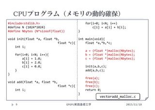 #include<stdlib.h>
#define N (1024*1024)
#define Nbytes (N*sizeof(float))
void init(float *a, float *b, 
float *c){
int i;
for(i=0; i<N; i++){
a[i] = 1.0;
b[i] = 2.0;
c[i] = 0.0;
}
}
void add(float *a, float *b, 
float *c){
int i;
for(i=0; i<N; i++)
c[i] = a[i] + b[i];
}
int main(void){
float *a,*b,*c;
a = (float *)malloc(Nbytes);
b = (float *)malloc(Nbytes);
c = (float *)malloc(Nbytes);
init(a,b,c);
add(a,b,c);
free(a);
free(b);
free(c);
return 0;
}
CPUプログラム（メモリの動的確保）
GPGPU実践基礎工学9
vectoradd_malloc.c
2015/11/18
 