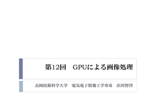 第12回 GPUによる画像処理
長岡技術科学大学 電気電子情報工学専攻 出川智啓
 