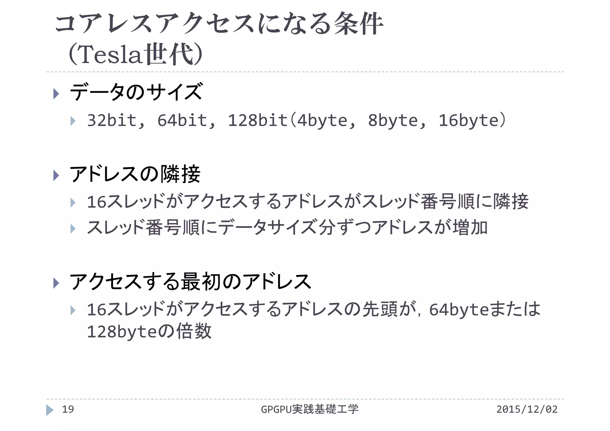 コアレスアクセスになる条件
（Tesla世代）
 データのサイズ
 32bit, 64bit, 128bit（4byte, 8byte, 16byte）
 アドレスの隣接
 16スレッドがアクセスするアドレスがスレッド番号順に隣接
 スレッド番号順にデータサイズ分ずつアドレスが増加
 アクセスする最初のアドレス
 16スレッドがアクセスするアドレスの先頭が，64byteまたは
128byteの倍数
2015/12/02GPGPU実践基礎工学19
 