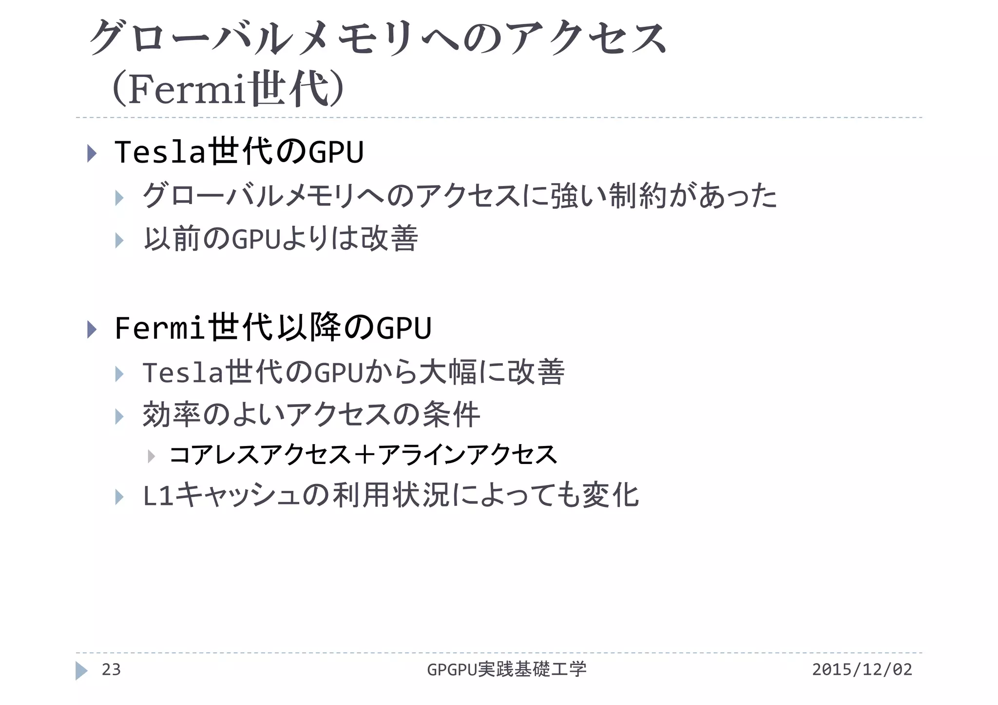 グローバルメモリへのアクセス
（Fermi世代）
2015/12/02GPGPU実践基礎工学23
 Tesla世代のGPU
 グローバルメモリへのアクセスに強い制約があった
 以前のGPUよりは改善
 Fermi世代以降のGPU
 Tesla世代のGPUから大幅に改善
 効率のよいアクセスの条件
 コアレスアクセス＋アラインアクセス
 L1キャッシュの利用状況によっても変化
 