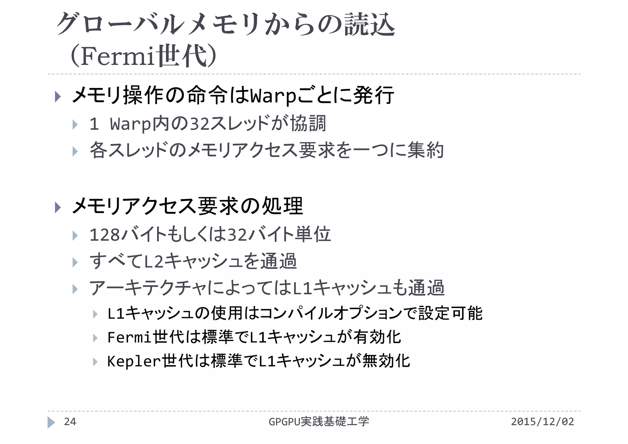 グローバルメモリからの読込
（Fermi世代）
2015/12/02GPGPU実践基礎工学24
 メモリ操作の命令はWarpごとに発行
 1 Warp内の32スレッドが協調
 各スレッドのメモリアクセス要求を一つに集約
 メモリアクセス要求の処理
 128バイトもしくは32バイト単位
 すべてL2キャッシュを通過
 アーキテクチャによってはL1キャッシュも通過
 L1キャッシュの使用はコンパイルオプションで設定可能
 Fermi世代は標準でL1キャッシュが有効化
 Kepler世代は標準でL1キャッシュが無効化
 