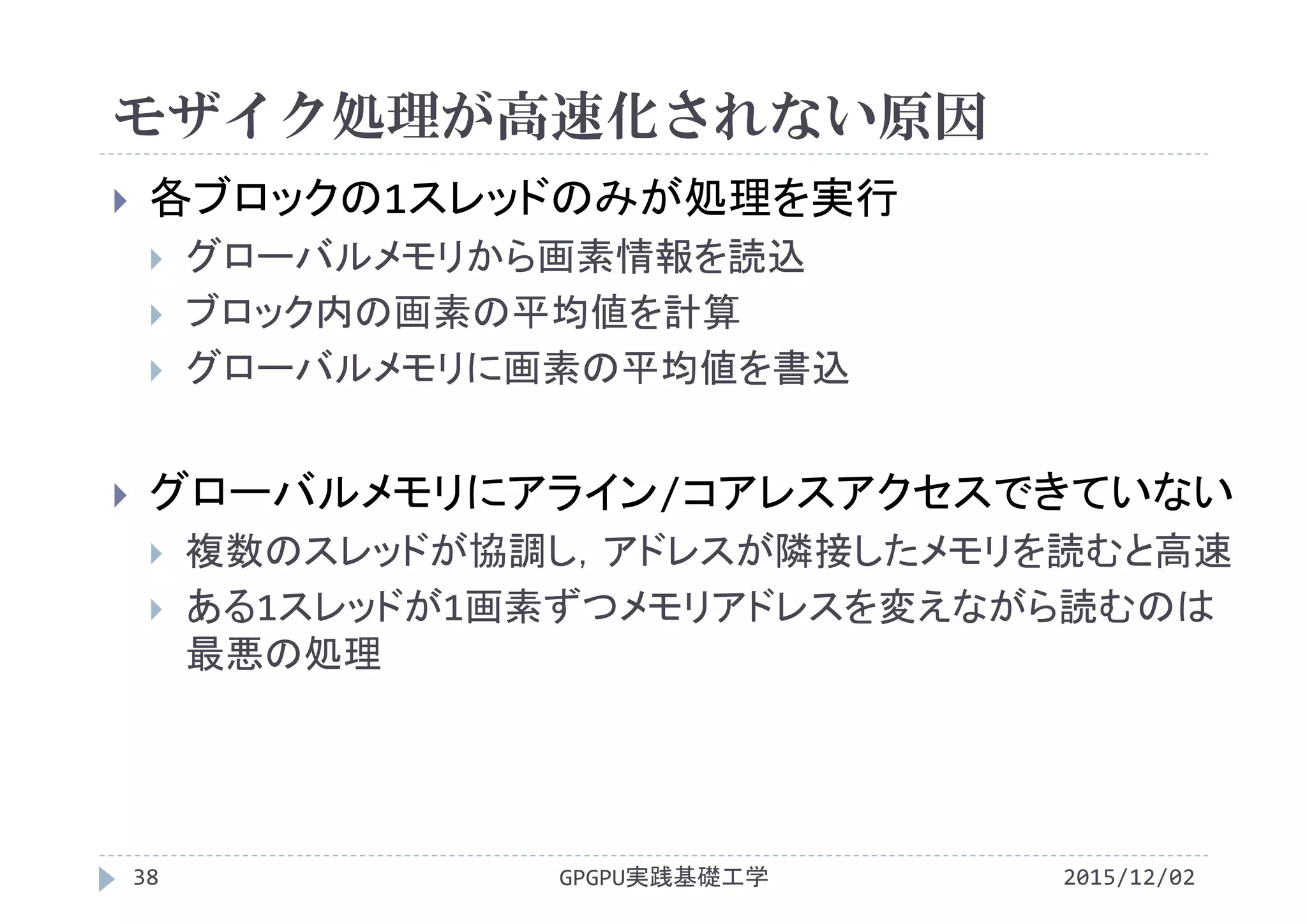 モザイク処理が高速化されない原因
GPGPU実践基礎工学38
 各ブロックの1スレッドのみが処理を実行
 グローバルメモリから画素情報を読込
 ブロック内の画素の平均値を計算
 グローバルメモリに画素の平均値を書込
 グローバルメモリにアライン/コアレスアクセスできていない
 複数のスレッドが協調し，アドレスが隣接したメモリを読むと高速
 ある1スレッドが1画素ずつメモリアドレスを変えながら読むのは
最悪の処理
2015/12/02
 