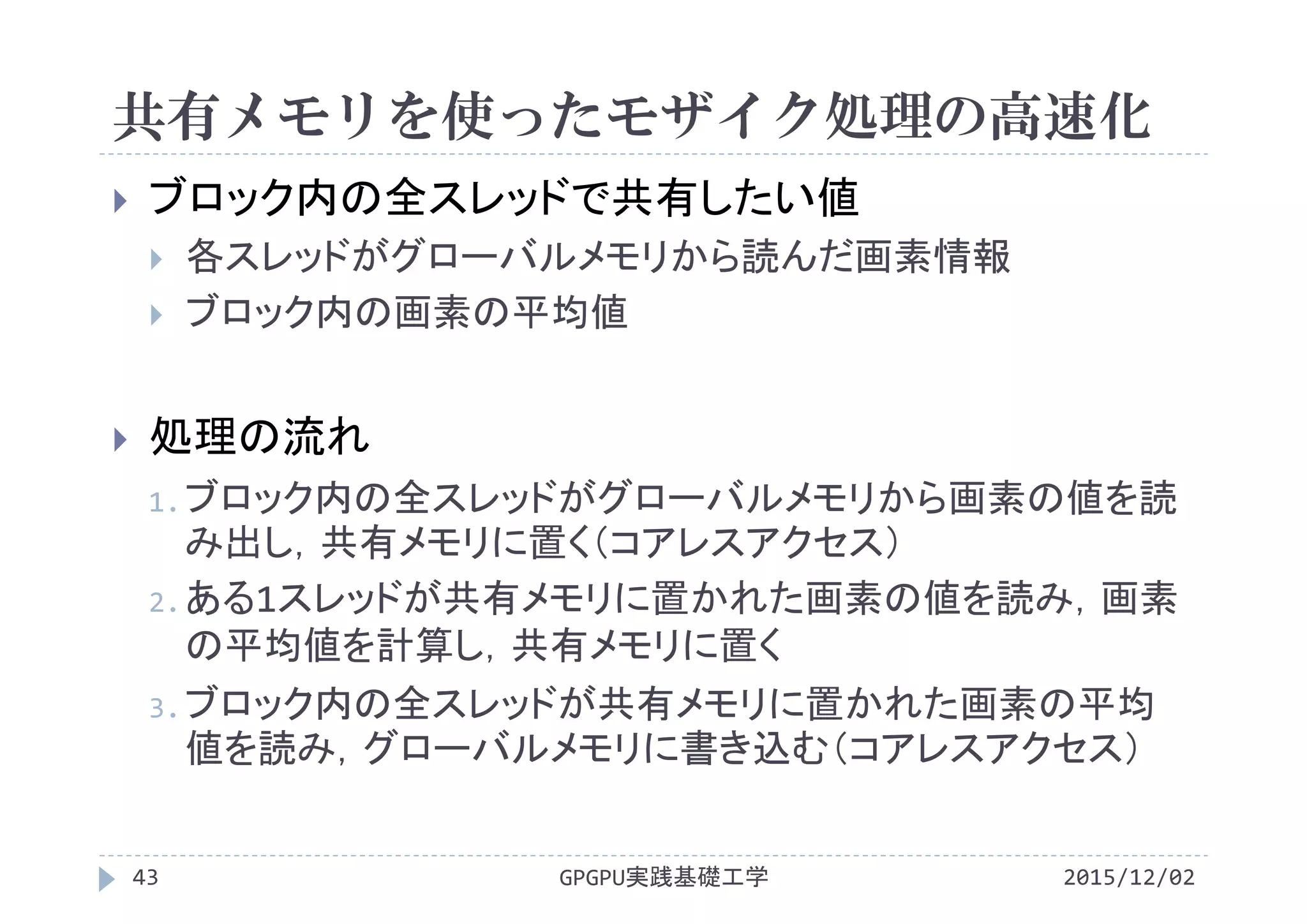 共有メモリを使ったモザイク処理の高速化
GPGPU実践基礎工学43
 ブロック内の全スレッドで共有したい値
 各スレッドがグローバルメモリから読んだ画素情報
 ブロック内の画素の平均値
 処理の流れ
1.ブロック内の全スレッドがグローバルメモリから画素の値を読
み出し，共有メモリに置く（コアレスアクセス）
2.ある1スレッドが共有メモリに置かれた画素の値を読み，画素
の平均値を計算し，共有メモリに置く
3.ブロック内の全スレッドが共有メモリに置かれた画素の平均
値を読み，グローバルメモリに書き込む（コアレスアクセス）
2015/12/02
 
