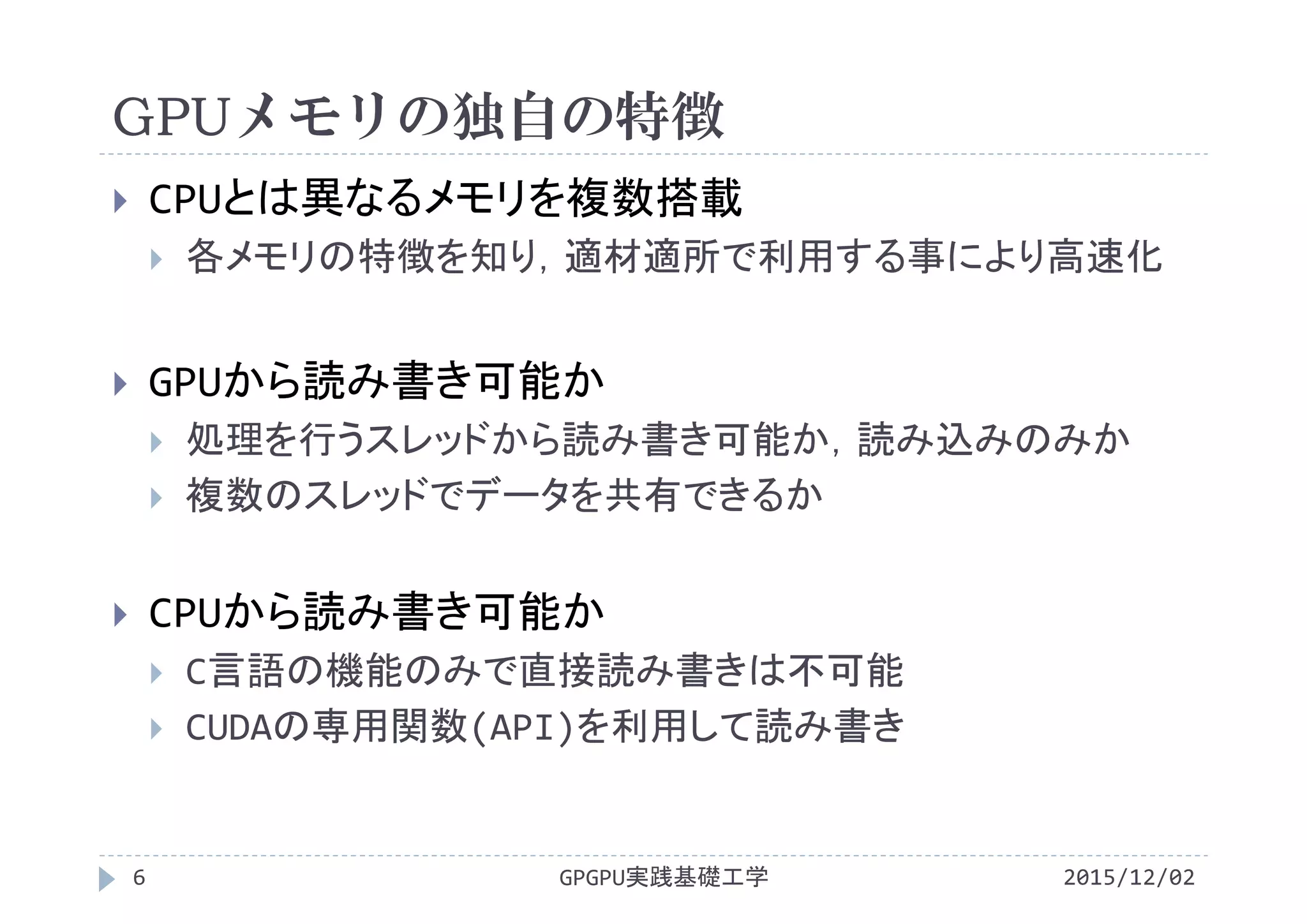GPUメモリの独自の特徴
GPGPU実践基礎工学
 CPUとは異なるメモリを複数搭載
 各メモリの特徴を知り，適材適所で利用する事により高速化
 GPUから読み書き可能か
 処理を行うスレッドから読み書き可能か，読み込みのみか
 複数のスレッドでデータを共有できるか
 CPUから読み書き可能か
 C言語の機能のみで直接読み書きは不可能
 CUDAの専用関数(API)を利用して読み書き
6 2015/12/02
 