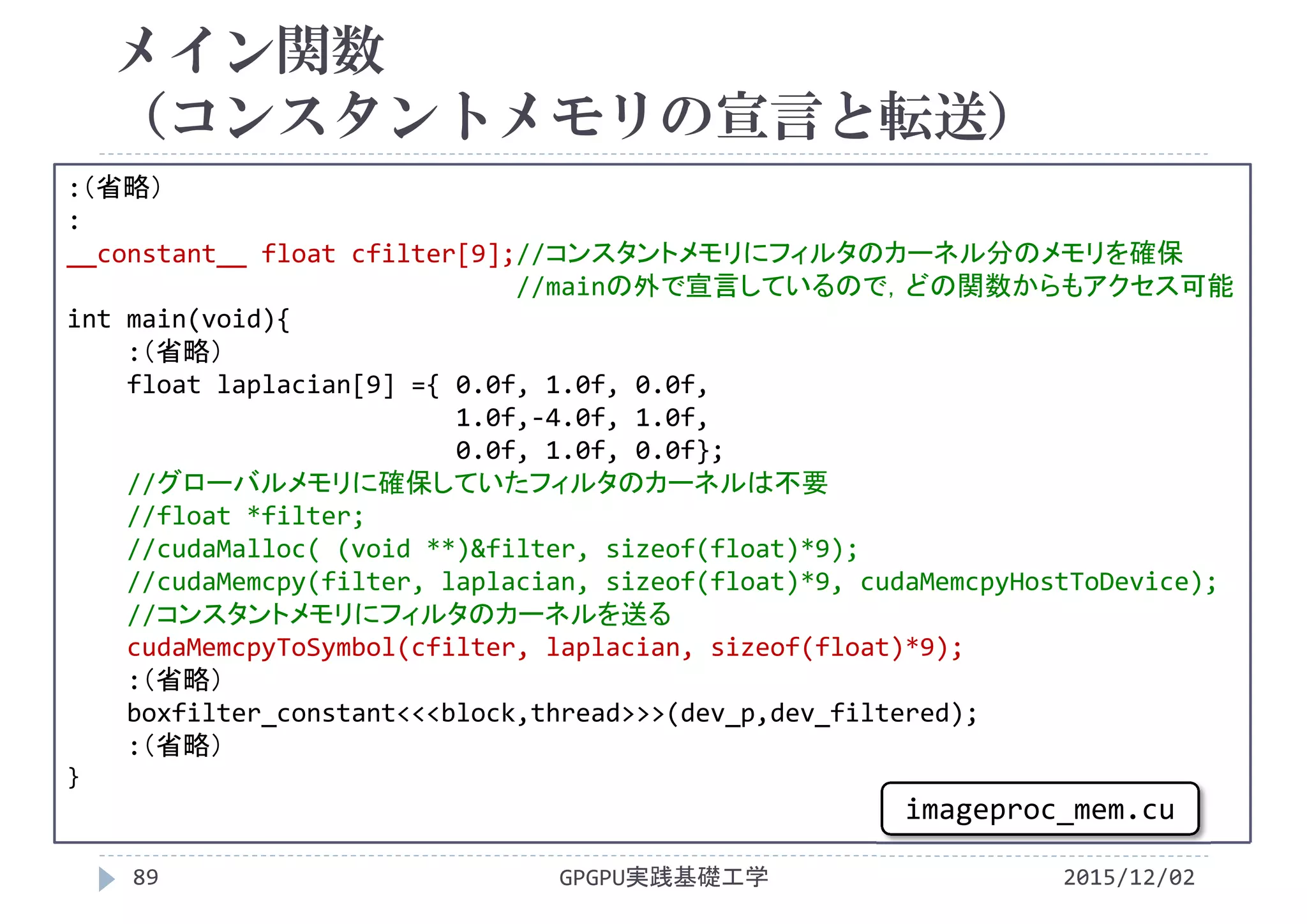 メイン関数
（コンスタントメモリの宣言と転送）
GPGPU実践基礎工学89
:（省略）
:
__constant__ float cfilter[9];//コンスタントメモリにフィルタのカーネル分のメモリを確保
//mainの外で宣言しているので，どの関数からもアクセス可能
int main(void){
:（省略）
float laplacian[9] ={ 0.0f, 1.0f, 0.0f,
1.0f,‐4.0f, 1.0f,
0.0f, 1.0f, 0.0f};
//グローバルメモリに確保していたフィルタのカーネルは不要
//float *filter;
//cudaMalloc( (void **)&filter, sizeof(float)*9);
//cudaMemcpy(filter, laplacian, sizeof(float)*9, cudaMemcpyHostToDevice);
//コンスタントメモリにフィルタのカーネルを送る
cudaMemcpyToSymbol(cfilter, laplacian, sizeof(float)*9);
:（省略）
boxfilter_constant<<<block,thread>>>(dev_p,dev_filtered);
:（省略）
}
2015/12/02
imageproc_mem.cu
 