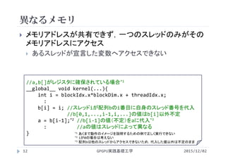 異なるメモリ
2015/12/02GPGPU実践基礎工学12
 メモリアドレスが共有できず，一つのスレッドのみがその
メモリアドレスにアクセス
 あるスレッドが宣言した変数へアクセスできない
//a,b[]がレジスタに確保されている場合*1
__global__ void kernel(...){
int i = blockIdx.x*blockDim.x + threadIdx.x;
:
b[i] = i; //スレッドiが配列bのi番目に自身のスレッド番号を代入
//b[0,1,...,i‐1,i,...]の値はb[i]以外不定
a = b[i‐1];*2 //b[i‐1]の値（不定）をaに代入*3
:         //aの値はスレッドによって異なる
} *1 あくまで動作のイメージを説明するための例で正しく実行できない
*2 iが0の場合は考えない
*3 配列bは他のスレッドからアクセスできないため，代入した値以外は不定のまま
 