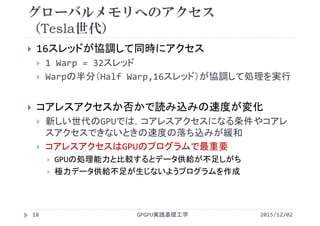 グローバルメモリへのアクセス
（Tesla世代）
 16スレッドが協調して同時にアクセス
 1 Warp = 32スレッド
 Warpの半分（Half Warp,16スレッド）が協調して処理を実行
 コアレスアクセスか否かで読み込みの速度が変化
 新しい世代のGPUでは，コアレスアクセスになる条件やコアレ
スアクセスできないときの速度の落ち込みが緩和
 コアレスアクセスはGPUのプログラムで最重要
 GPUの処理能力と比較するとデータ供給が不足しがち
 極力データ供給不足が生じないようプログラムを作成
2015/12/02GPGPU実践基礎工学18
 