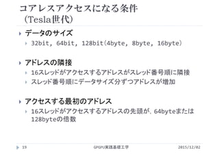コアレスアクセスになる条件
（Tesla世代）
 データのサイズ
 32bit, 64bit, 128bit（4byte, 8byte, 16byte）
 アドレスの隣接
 16スレッドがアクセスするアドレスがスレッド番号順に隣接
 スレッド番号順にデータサイズ分ずつアドレスが増加
 アクセスする最初のアドレス
 16スレッドがアクセスするアドレスの先頭が，64byteまたは
128byteの倍数
2015/12/02GPGPU実践基礎工学19
 
