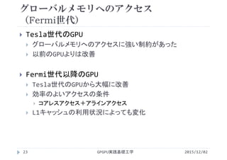 グローバルメモリへのアクセス
（Fermi世代）
2015/12/02GPGPU実践基礎工学23
 Tesla世代のGPU
 グローバルメモリへのアクセスに強い制約があった
 以前のGPUよりは改善
 Fermi世代以降のGPU
 Tesla世代のGPUから大幅に改善
 効率のよいアクセスの条件
 コアレスアクセス＋アラインアクセス
 L1キャッシュの利用状況によっても変化
 