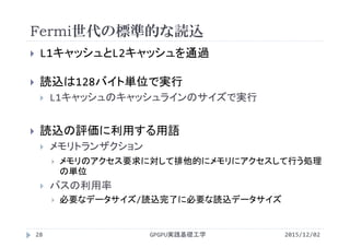 Fermi世代の標準的な読込
2015/12/02GPGPU実践基礎工学28
 L1キャッシュとL2キャッシュを通過
 読込は128バイト単位で実行
 L1キャッシュのキャッシュラインのサイズで実行
 読込の評価に利用する用語
 メモリトランザクション
 メモリのアクセス要求に対して排他的にメモリにアクセスして行う処理
の単位
 バスの利用率
 必要なデータサイズ/読込完了に必要な読込データサイズ
 