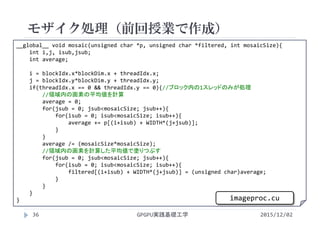 __global__ void mosaic(unsigned char *p, unsigned char *filtered, int mosaicSize){
int i,j, isub,jsub;
int average;
i = blockIdx.x*blockDim.x + threadIdx.x;
j = blockIdx.y*blockDim.y + threadIdx.y;
if(threadIdx.x == 0 && threadIdx.y == 0){//ブロック内の1スレッドのみが処理
//領域内の画素の平均値を計算
average = 0;
for(jsub = 0; jsub<mosaicSize; jsub++){
for(isub = 0; isub<mosaicSize; isub++){
average += p[(i+isub) + WIDTH*(j+jsub)];
}
}
average /= (mosaicSize*mosaicSize);
//領域内の画素を計算した平均値で塗りつぶす
for(jsub = 0; jsub<mosaicSize; jsub++){
for(isub = 0; isub<mosaicSize; isub++){
filtered[(i+isub) + WIDTH*(j+jsub)] = (unsigned char)average;
}
}
}
}
モザイク処理（前回授業で作成）
GPGPU実践基礎工学36 2015/12/02
imageproc.cu
 