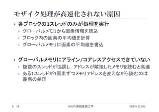 モザイク処理が高速化されない原因
GPGPU実践基礎工学38
 各ブロックの1スレッドのみが処理を実行
 グローバルメモリから画素情報を読込
 ブロック内の画素の平均値を計算
 グローバルメモリに画素の平均値を書込
 グローバルメモリにアライン/コアレスアクセスできていない
 複数のスレッドが協調し，アドレスが隣接したメモリを読むと高速
 ある1スレッドが1画素ずつメモリアドレスを変えながら読むのは
最悪の処理
2015/12/02
 