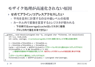 モザイク処理が高速化されない原因
GPGPU実践基礎工学39
 せめてアライン/コアレスアクセスしたい
 平均を並列に計算するのは中級レベルの処理
 カーネル内で変数を宣言するとレジスタが使われる
 下の例ではaverageとcacheはレジスタに確保
 ブロック内で値を共有できない
__global__ void mosaic(unsigned char *p, unsigned char *filtered, int mosaicSize){
int i,j, isub,jsub;
int cache, average; //cacheとaverageはレジスタに確保（各スレッドが異なる値を保持）
i = blockIdx.x*blockDim.x + threadIdx.x;
j = blockIdx.y*blockDim.y + threadIdx.y;
cache = p[(i+isub) + WIDTH*(j+jsub)];//グローバルメモリから読み込み（コアレスアクセス）
if(threadIdx.x == 0 && threadIdx.y == 0){
//領域内の画素の平均値を計算したいが，他のスレッドが持つcacheの値を読む事は不可能
}
//グローバルメモリに書き出し（コアレスアクセス）
filtered[(i+isub) + WIDTH*(j+jsub)] = (unsigned char)average;
}
2015/12/02
 