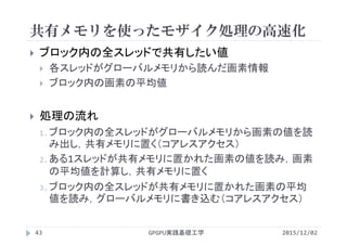 共有メモリを使ったモザイク処理の高速化
GPGPU実践基礎工学43
 ブロック内の全スレッドで共有したい値
 各スレッドがグローバルメモリから読んだ画素情報
 ブロック内の画素の平均値
 処理の流れ
1.ブロック内の全スレッドがグローバルメモリから画素の値を読
み出し，共有メモリに置く（コアレスアクセス）
2.ある1スレッドが共有メモリに置かれた画素の値を読み，画素
の平均値を計算し，共有メモリに置く
3.ブロック内の全スレッドが共有メモリに置かれた画素の平均
値を読み，グローバルメモリに書き込む（コアレスアクセス）
2015/12/02
 