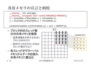 __shared__ int average;
__shared__ unsigned char cache[THREADX][THREADY];
i = blockIdx.x*blockDim.x + threadIdx.x;
j = blockIdx.y*blockDim.y + threadIdx.y;
cache[threadIdx.x][threadIdx.y] = p[i + WIDTH*j];
共有メモリの宣言と利用
2015/12/02GPGPU実践基礎工学46
 ブロック内のスレッド数
分の共有メモリを確保
 画素情報を共有するのは1
ブロックの中だけ
 配列サイズはブロック内の
スレッド数分でよい
 各スレッドがグローバル
メモリからデータを読み，
共有メモリに書込む
p[]
cache[][]
 