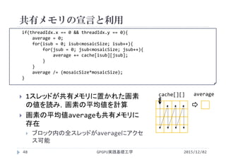 if(threadIdx.x == 0 && threadIdx.y == 0){
average = 0;
for(isub = 0; isub<mosaicSize; isub++){
for(jsub = 0; jsub<mosaicSize; jsub++){
average += cache[isub][jsub];
}
}
average /= (mosaicSize*mosaicSize);
}
共有メモリの宣言と利用
2015/12/02GPGPU実践基礎工学48
 1スレッドが共有メモリに置かれた画素
の値を読み，画素の平均値を計算
 画素の平均値averageも共有メモリに
存在
 ブロック内の全スレッドがaverageにアクセ
ス可能
cache[][] average
 