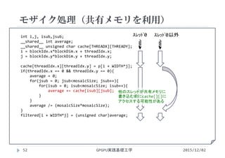 int i,j, isub,jsub;
__shared__ int average;
__shared__ unsigned char cache[THREADX][THREADY];
i = blockIdx.x*blockDim.x + threadIdx.x;
j = blockIdx.y*blockDim.y + threadIdx.y;
cache[threadIdx.x][threadIdx.y] = p[i + WIDTH*j];
if(threadIdx.x == 0 && threadIdx.y == 0){
average = 0;
for(jsub = 0; jsub<mosaicSize; jsub++){
for(isub = 0; isub<mosaicSize; isub++){
average += cache[isub][jsub];
}
}
average /= (mosaicSize*mosaicSize);
}
filtered[i + WIDTH*j] = (unsigned char)average;
モザイク処理（共有メモリを利用）
GPGPU実践基礎工学52 2015/12/02
ｽﾚｯﾄﾞ0 ｽﾚｯﾄﾞ0以外
他のスレッドが共有メモリに
書き込む前にcache[][]に
アクセスする可能性がある
 