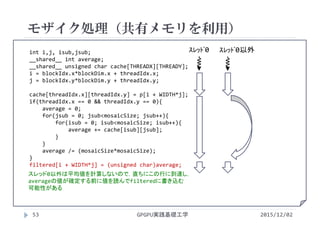 int i,j, isub,jsub;
__shared__ int average;
__shared__ unsigned char cache[THREADX][THREADY];
i = blockIdx.x*blockDim.x + threadIdx.x;
j = blockIdx.y*blockDim.y + threadIdx.y;
cache[threadIdx.x][threadIdx.y] = p[i + WIDTH*j];
if(threadIdx.x == 0 && threadIdx.y == 0){
average = 0;
for(jsub = 0; jsub<mosaicSize; jsub++){
for(isub = 0; isub<mosaicSize; isub++){
average += cache[isub][jsub];
}
}
average /= (mosaicSize*mosaicSize);
}
filtered[i + WIDTH*j] = (unsigned char)average;
モザイク処理（共有メモリを利用）
GPGPU実践基礎工学53 2015/12/02
ｽﾚｯﾄﾞ0 ｽﾚｯﾄﾞ0以外
スレッド0以外は平均値を計算しないので，直ちにこの行に到達し，
averageの値が確定する前に値を読んでfilteredに書き込む
可能性がある
 