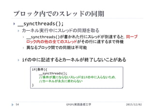 ブロック内でのスレッドの同期
GPGPU実践基礎工学
 __syncthreads();
 カーネル実行中にスレッドの同期を取る
 __syncthreads()が書かれた行にスレッドが到達すると，同一ブ
ロック内の他の全てのスレッドがその行に達するまで待機
 異なるブロック間での同期は不可能
 ifの中に記述するとカーネルが終了しないことがある
if(条件){
__syncthreads();
//条件が真にならないスレッドはifの中に入らないため，
//カーネルが永久に終わらない
}
54 2015/12/02
 