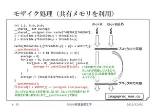 int i,j, isub,jsub;
__shared__ int average;
__shared__ unsigned char cache[THREADX][THREADY];
i = blockIdx.x*blockDim.x + threadIdx.x;
j = blockIdx.y*blockDim.y + threadIdx.y;
cache[threadIdx.x][threadIdx.y] = p[i + WIDTH*j];
__syncthreads();
if(threadIdx.x == 0 && threadIdx.y == 0){
average = 0;
for(isub = 0; isub<mosaicSize; isub++){
for(jsub = 0; jsub<mosaicSize; jsub++){
average += cache[isub][jsub];
}
}
average /= (mosaicSize*mosaicSize);
}
__syncthreads();
filtered[i + WIDTH*j] = (unsigned char)average;
モザイク処理（共有メモリを利用）
GPGPU実践基礎工学55 2015/12/02
ｽﾚｯﾄﾞ0 ｽﾚｯﾄﾞ0以外
if文の前でブロック内の全
スレッドが同期しているので，
cache[][]には画素情報が
入っている
ブロック内で同期
スレッド0以外はif文を実行しないが，スレッド0が到達する（平
均値を計算し終わる）まで__syncthreads()で停止
ブロック内で同期
imageproc_mem.cu
 