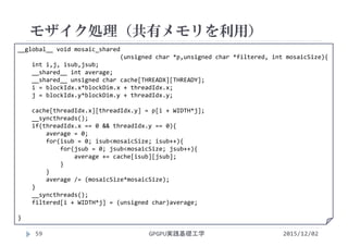 __global__ void mosaic_shared
(unsigned char *p,unsigned char *filtered, int mosaicSize){
int i,j, isub,jsub;
__shared__ int average;
__shared__ unsigned char cache[THREADX][THREADY];
i = blockIdx.x*blockDim.x + threadIdx.x;
j = blockIdx.y*blockDim.y + threadIdx.y;
cache[threadIdx.x][threadIdx.y] = p[i + WIDTH*j];
__syncthreads(); 
if(threadIdx.x == 0 && threadIdx.y == 0){
average = 0;
for(isub = 0; isub<mosaicSize; isub++){
for(jsub = 0; jsub<mosaicSize; jsub++){
average += cache[isub][jsub];
}
}
average /= (mosaicSize*mosaicSize);
}
__syncthreads(); 
filtered[i + WIDTH*j] = (unsigned char)average;
}
モザイク処理（共有メモリを利用）
GPGPU実践基礎工学59 2015/12/02
 