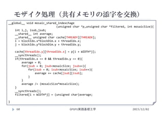 __global__ void mosaic_shared_indexchage
(unsigned char *p,unsigned char *filtered, int mosaicSize){
int i,j, isub,jsub;
__shared__ int average;
__shared__ unsigned char cache[THREADY][THREADX];
i = blockIdx.x*blockDim.x + threadIdx.x;
j = blockIdx.y*blockDim.y + threadIdx.y;
cache[threadIdx.y][threadIdx.x] = p[i + WIDTH*j];
__syncthreads(); 
if(threadIdx.x == 0 && threadIdx.y == 0){
average = 0;
for(jsub = 0; jsub<mosaicSize; jsub++){
for(isub = 0; isub<mosaicSize; isub++){
average += cache[jsub][isub];
}
}
average /= (mosaicSize*mosaicSize);
}
__syncthreads(); 
filtered[i + WIDTH*j] = (unsigned char)average;
}
モザイク処理（共有メモリの添字を交換）
GPGPU実践基礎工学60 2015/12/02
 