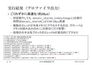 実行結果（プロファイラ出力）
GPGPU実践基礎工学61
 ごくわずかに高速化（約20s）
 何回実行しても，mosaic_shared_indexchange()の実行
時間はmosaic_shared()より10~20s高速
 複数のスレッドが共有メモリにアクセスするのは，グローバル
メモリの読み込みのみ（この部分にだけ影響）
 処理の大半は各ブロックのスレッド0が逐次的にアクセス
2015/12/02
‐bash‐3.2$ cat cuda_profile_0.log
# CUDA_PROFILE_LOG_VERSION 2.0
# CUDA_DEVICE 3 Tesla M2050
# TIMESTAMPFACTOR fffff5e8528346d8
method,gputime,cputime,occupancy
method=[ memcpyHtoD ] gputime=[ 1.952 ] cputime=[ 42.000 ]
method=[ memcpyHtoD ] gputime=[ 1.728 ] cputime=[ 36.000 ]
method=[ memcpyHtoD ] gputime=[ 4572.224 ] cputime=[ 4822.000 ]
method=[ memcpyDtoD ] gputime=[ 384.800 ] cputime=[ 16.000 ]
method=[ _Z13mosaic_sharedPhS_i ] gputime=[ 18696.641 ] cputime=[ 8.000 ] occupancy=[ 1.000 ]
method=[ _Z25mosaic_shared_indexchangePhS_i ] gputime=[ 18677.984 ] cputime=[ 6.000 ] 
occupancy=[ 1.000 ]
method=[ memcpyDtoH ] gputime=[ 7602.752 ] cputime=[ 46164.000 ]
 