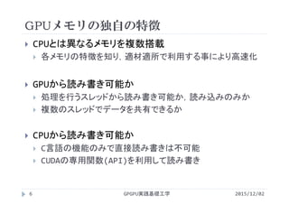 GPUメモリの独自の特徴
GPGPU実践基礎工学
 CPUとは異なるメモリを複数搭載
 各メモリの特徴を知り，適材適所で利用する事により高速化
 GPUから読み書き可能か
 処理を行うスレッドから読み書き可能か，読み込みのみか
 複数のスレッドでデータを共有できるか
 CPUから読み書き可能か
 C言語の機能のみで直接読み書きは不可能
 CUDAの専用関数(API)を利用して読み書き
6 2015/12/02
 