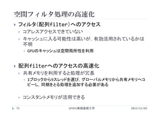 空間フィルタ処理の高速化
GPGPU実践基礎工学75
 フィルタ（配列filter）へのアクセス
 コアレスアクセスできていない
 キャッシュに入る可能性は高いが，有効活用されているかは
不明
 GPUのキャッシュは空間局所性を利用
 配列filterへのアクセスの高速化
 共有メモリを利用すると処理が冗長
 1ブロックから9スレッドを選び，グローバルメモリから共有メモリへコ
ピーし，同期をとる処理を追加する必要がある
 コンスタントメモリが活用できる
2015/12/02
 