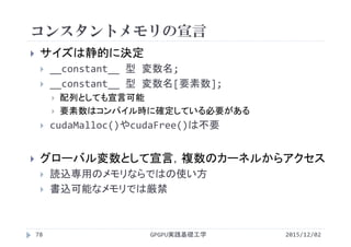 コンスタントメモリの宣言
 サイズは静的に決定
 __constant__ 型 変数名;
 __constant__ 型 変数名[要素数];
 配列としても宣言可能
 要素数はコンパイル時に確定している必要がある
 cudaMalloc()やcudaFree()は不要
 グローバル変数として宣言，複数のカーネルからアクセス
 読込専用のメモリならではの使い方
 書込可能なメモリでは厳禁
2015/12/02GPGPU実践基礎工学78
 